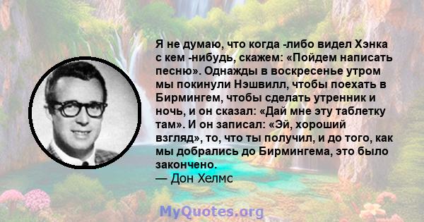 Я не думаю, что когда -либо видел Хэнка с кем -нибудь, скажем: «Пойдем написать песню». Однажды в воскресенье утром мы покинули Нэшвилл, чтобы поехать в Бирмингем, чтобы сделать утренник и ночь, и он сказал: «Дай мне