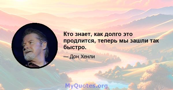 Кто знает, как долго это продлится, теперь мы зашли так быстро.