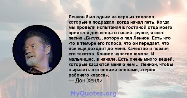 Леннон был одним из первых голосов, которые я подражал, когда начал петь. Когда мы провели испытания в гостиной отца моего приятеля для певца в нашей группе, я спел песню «Битлз», которую пел Леннон. Есть что -то в