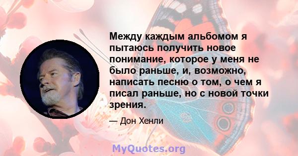 Между каждым альбомом я пытаюсь получить новое понимание, которое у меня не было раньше, и, возможно, написать песню о том, о чем я писал раньше, но с новой точки зрения.