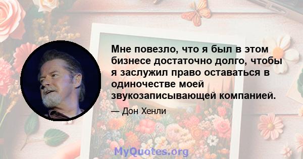 Мне повезло, что я был в этом бизнесе достаточно долго, чтобы я заслужил право оставаться в одиночестве моей звукозаписывающей компанией.