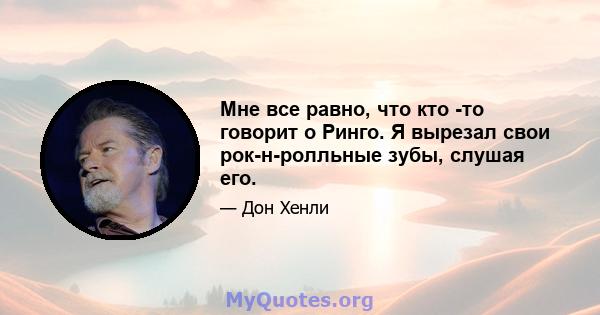 Мне все равно, что кто -то говорит о Ринго. Я вырезал свои рок-н-ролльные зубы, слушая его.