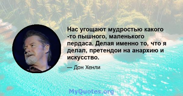 Нас угощают мудростью какого -то пышного, маленького пердаса. Делая именно то, что я делал, претендои на анархию и искусство.