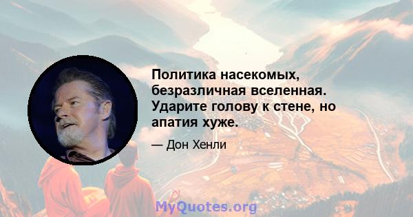 Политика насекомых, безразличная вселенная. Ударите голову к стене, но апатия хуже.