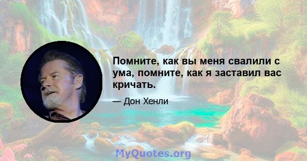 Помните, как вы меня свалили с ума, помните, как я заставил вас кричать.