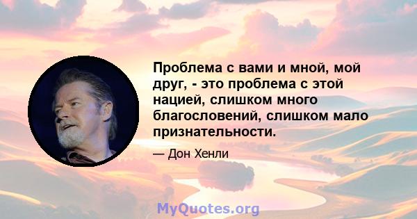 Проблема с вами и мной, мой друг, - это проблема с этой нацией, слишком много благословений, слишком мало признательности.