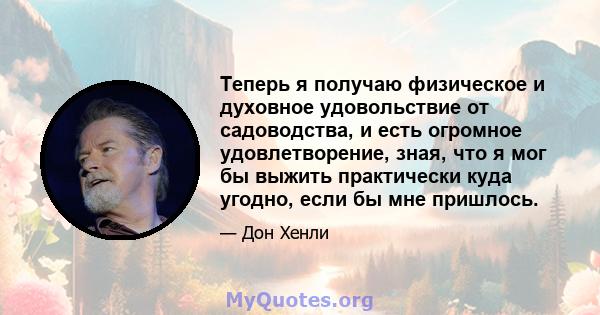 Теперь я получаю физическое и духовное удовольствие от садоводства, и есть огромное удовлетворение, зная, что я мог бы выжить практически куда угодно, если бы мне пришлось.