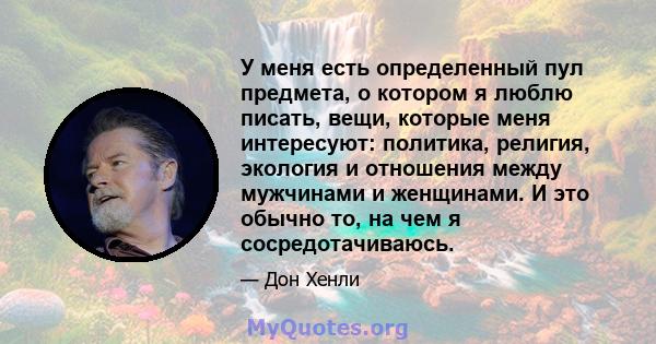 У меня есть определенный пул предмета, о котором я люблю писать, вещи, которые меня интересуют: политика, религия, экология и отношения между мужчинами и женщинами. И это обычно то, на чем я сосредотачиваюсь.