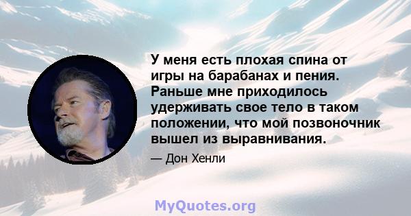 У меня есть плохая спина от игры на барабанах и пения. Раньше мне приходилось удерживать свое тело в таком положении, что мой позвоночник вышел из выравнивания.