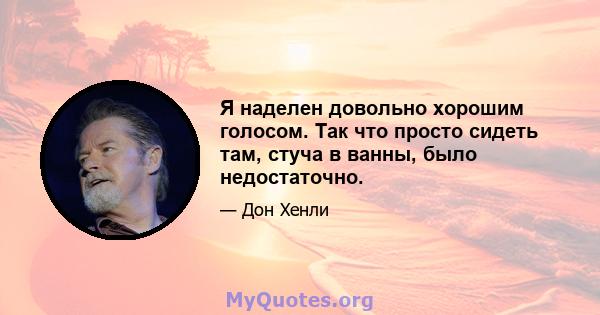 Я наделен довольно хорошим голосом. Так что просто сидеть там, стуча в ванны, было недостаточно.