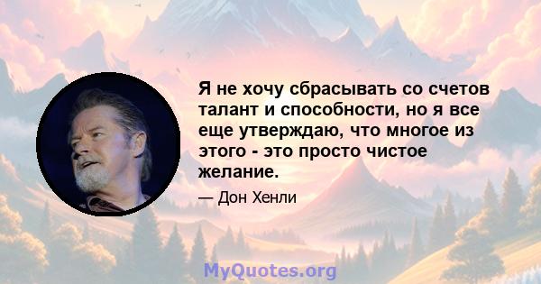 Я не хочу сбрасывать со счетов талант и способности, но я все еще утверждаю, что многое из этого - это просто чистое желание.