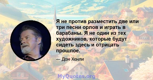 Я не против разместить две или три песни орлов и играть в барабаны. Я не один из тех художников, которые будут сидеть здесь и отрицать прошлое.