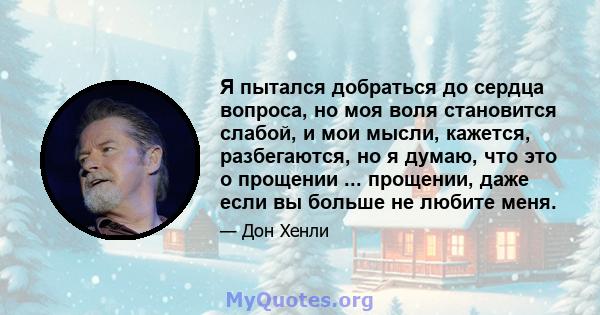 Я пытался добраться до сердца вопроса, но моя воля становится слабой, и мои мысли, кажется, разбегаются, но я думаю, что это о прощении ... прощении, даже если вы больше не любите меня.