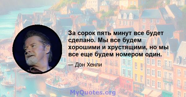 За сорок пять минут все будет сделано. Мы все будем хорошими и хрустящими, но мы все еще будем номером один.