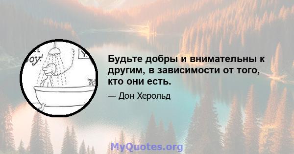 Будьте добры и внимательны к другим, в зависимости от того, кто они есть.