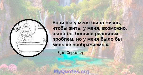 Если бы у меня была жизнь, чтобы жить, у меня, возможно, было бы больше реальных проблем, но у меня было бы меньше воображаемых.