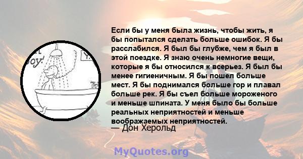 Если бы у меня была жизнь, чтобы жить, я бы попытался сделать больше ошибок. Я бы расслабился. Я был бы глубже, чем я был в этой поездке. Я знаю очень немногие вещи, которые я бы относился к всерьез. Я был бы менее