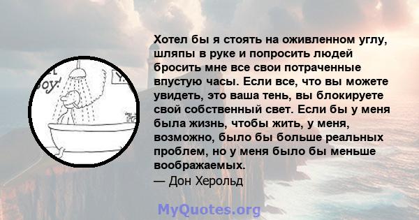 Хотел бы я стоять на оживленном углу, шляпы в руке и попросить людей бросить мне все свои потраченные впустую часы. Если все, что вы можете увидеть, это ваша тень, вы блокируете свой собственный свет. Если бы у меня