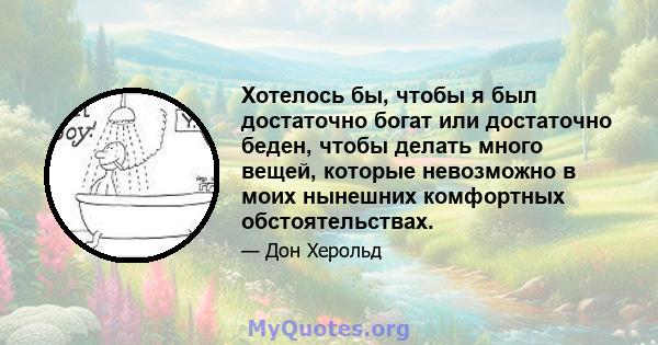 Хотелось бы, чтобы я был достаточно богат или достаточно беден, чтобы делать много вещей, которые невозможно в моих нынешних комфортных обстоятельствах.