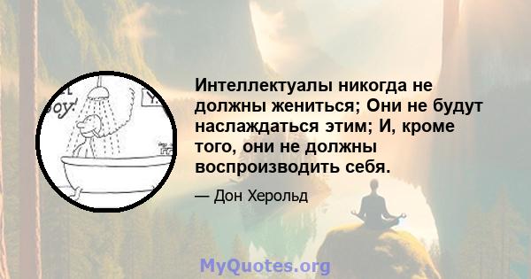 Интеллектуалы никогда не должны жениться; Они не будут наслаждаться этим; И, кроме того, они не должны воспроизводить себя.