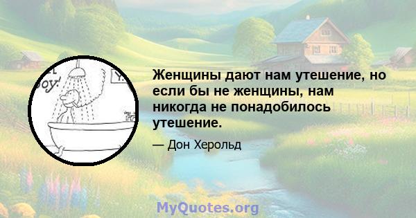 Женщины дают нам утешение, но если бы не женщины, нам никогда не понадобилось утешение.