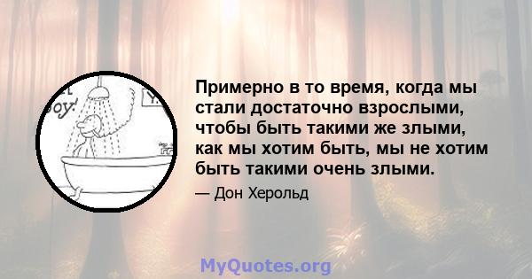 Примерно в то время, когда мы стали достаточно взрослыми, чтобы быть такими же злыми, как мы хотим быть, мы не хотим быть такими очень злыми.