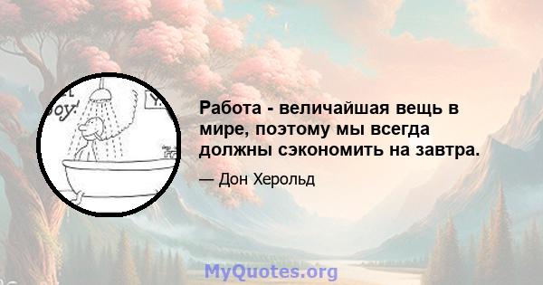 Работа - величайшая вещь в мире, поэтому мы всегда должны сэкономить на завтра.