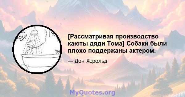 [Рассматривая производство каюты дяди Тома] Собаки были плохо поддержаны актером.