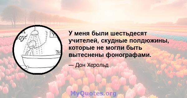 У меня были шестьдесят учителей, скудные полдюжины, которые не могли быть вытеснены фонографами.