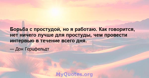 Борьба с простудой, но я работаю. Как говорится, нет ничего лучше для простуды, чем провести интервью в течение всего дня.