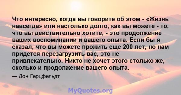 Что интересно, когда вы говорите об этом - «Жизнь навсегда» или настолько долго, как вы можете - то, что вы действительно хотите, - это продолжение ваших воспоминаний и вашего опыта. Если бы я сказал, что вы можете