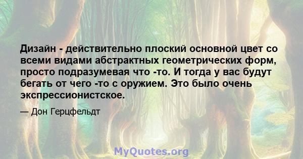 Дизайн - действительно плоский основной цвет со всеми видами абстрактных геометрических форм, просто подразумевая что -то. И тогда у вас будут бегать от чего -то с оружием. Это было очень экспрессионистское.