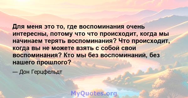 Для меня это то, где воспоминания очень интересны, потому что что происходит, когда мы начинаем терять воспоминания? Что происходит, когда вы не можете взять с собой свои воспоминания? Кто мы без воспоминаний, без