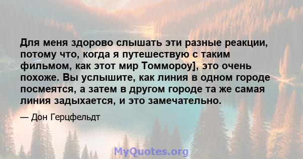 Для меня здорово слышать эти разные реакции, потому что, когда я путешествую с таким фильмом, как этот мир Томмороу], это очень похоже. Вы услышите, как линия в одном городе посмеятся, а затем в другом городе та же