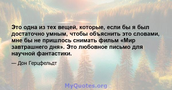 Это одна из тех вещей, которые, если бы я был достаточно умным, чтобы объяснить это словами, мне бы не пришлось снимать фильм «Мир завтрашнего дня». Это любовное письмо для научной фантастики.