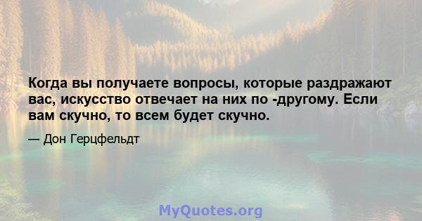 Когда вы получаете вопросы, которые раздражают вас, искусство отвечает на них по -другому. Если вам скучно, то всем будет скучно.