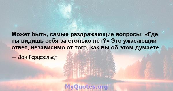 Может быть, самые раздражающие вопросы: «Где ты видишь себя за столько лет?» Это ужасающий ответ, независимо от того, как вы об этом думаете.