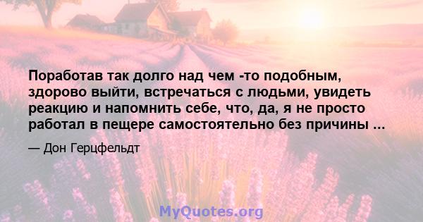 Поработав так долго над чем -то подобным, здорово выйти, встречаться с людьми, увидеть реакцию и напомнить себе, что, да, я не просто работал в пещере самостоятельно без причины ...