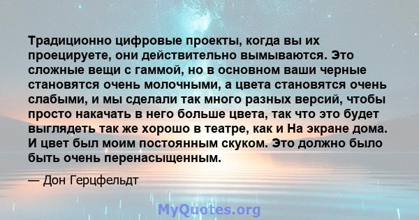 Традиционно цифровые проекты, когда вы их проецируете, они действительно вымываются. Это сложные вещи с гаммой, но в основном ваши черные становятся очень молочными, а цвета становятся очень слабыми, и мы сделали так