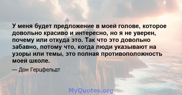 У меня будет предложение в моей голове, которое довольно красиво и интересно, но я не уверен, почему или откуда это. Так что это довольно забавно, потому что, когда люди указывают на узоры или темы, это полная