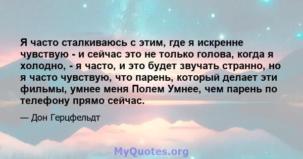 Я часто сталкиваюсь с этим, где я искренне чувствую - и сейчас это не только голова, когда я холодно, - я часто, и это будет звучать странно, но я часто чувствую, что парень, который делает эти фильмы, умнее меня Полем