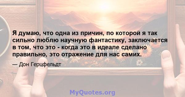 Я думаю, что одна из причин, по которой я так сильно люблю научную фантастику, заключается в том, что это - когда это в идеале сделано правильно, это отражение для нас самих.