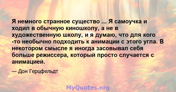 Я немного странное существо ... Я самоучка и ходил в обычную киношколу, а не в художественную школу, и я думаю, что для кого -то необычно подходить к анимации с этого угла. В некотором смысле я иногда засовывал себя