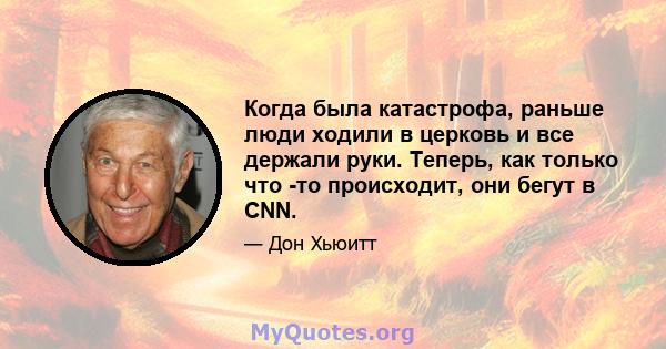 Когда была катастрофа, раньше люди ходили в церковь и все держали руки. Теперь, как только что -то происходит, они бегут в CNN.