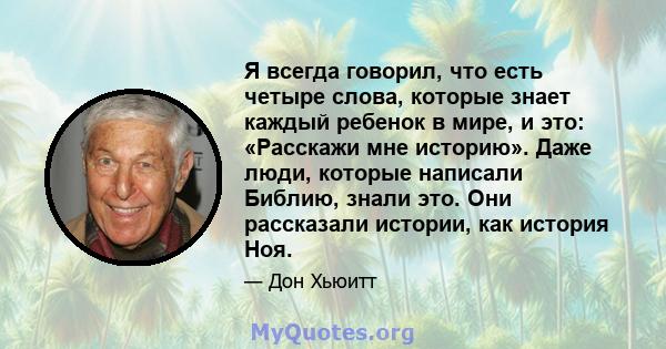 Я всегда говорил, что есть четыре слова, которые знает каждый ребенок в мире, и это: «Расскажи мне историю». Даже люди, которые написали Библию, знали это. Они рассказали истории, как история Ноя.