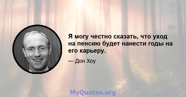 Я могу честно сказать, что уход на пенсию будет нанести годы на его карьеру.