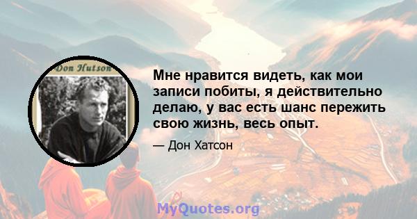 Мне нравится видеть, как мои записи побиты, я действительно делаю, у вас есть шанс пережить свою жизнь, весь опыт.