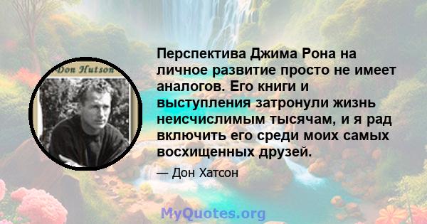 Перспектива Джима Рона на личное развитие просто не имеет аналогов. Его книги и выступления затронули жизнь неисчислимым тысячам, и я рад включить его среди моих самых восхищенных друзей.