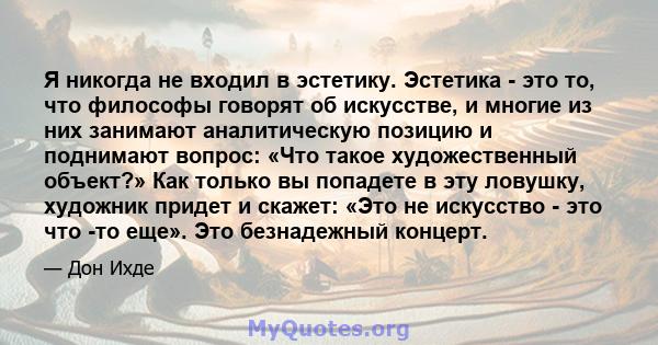 Я никогда не входил в эстетику. Эстетика - это то, что философы говорят об искусстве, и многие из них занимают аналитическую позицию и поднимают вопрос: «Что такое художественный объект?» Как только вы попадете в эту