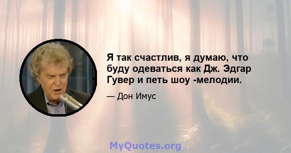 Я так счастлив, я думаю, что буду одеваться как Дж. Эдгар Гувер и петь шоу -мелодии.